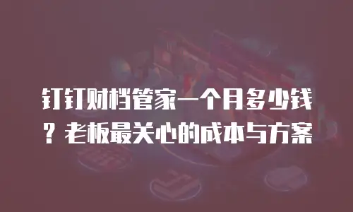 钉钉财档管家一个月多少钱？老板最关心的成本与方案