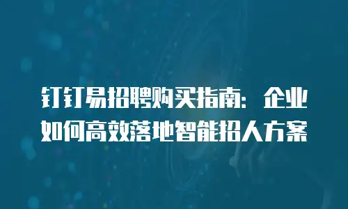 钉钉易招聘购买指南：企业如何高效落地智能招人方案