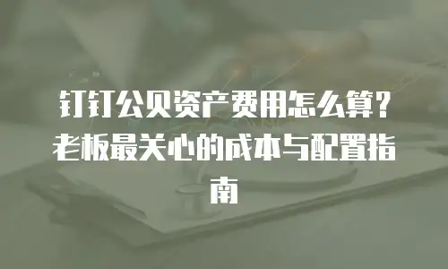 钉钉公贝资产费用怎么算？老板最关心的成本与配置指南