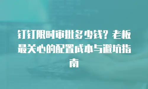 钉钉限时审批多少钱？老板最关心的配置成本与避坑指南