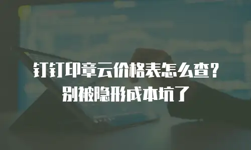 钉钉印章云价格表怎么查？别被隐形成本坑了