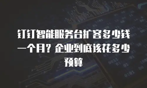 钉钉智能服务台扩容多少钱一个月？企业到底该花多少预算
