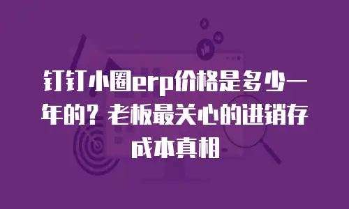 钉钉小圈erp价格是多少一年的？老板最关心的进销存成本真相