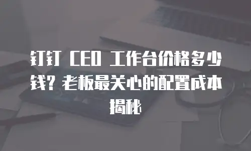 钉钉 CEO 工作台价格多少钱？老板最关心的配置成本揭秘