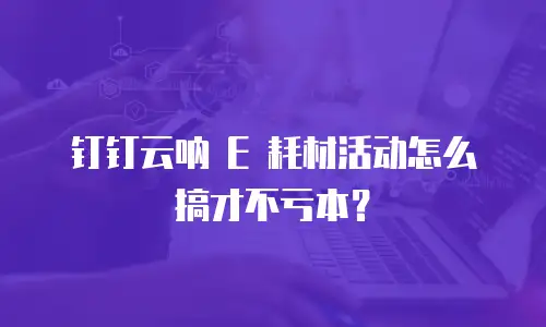 钉钉云呐 E 耗材活动怎么搞才不亏本？
