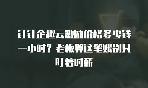 钉钉企趣云激励价格多少钱一小时？老板算这笔账别只盯着时薪