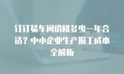 钉钉易车间价格多少一年合适？中小企业生产报工成本全解析