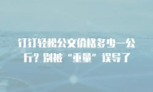 钉钉轻松公文价格多少一公斤？别被&ldquo;重量&rdquo;误导了
