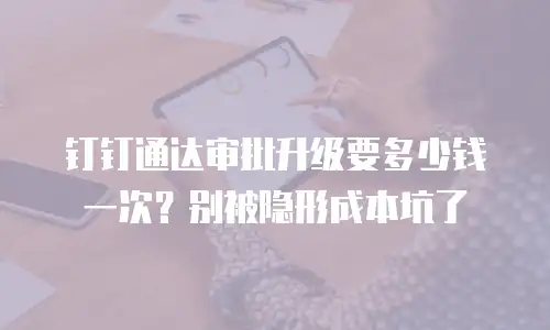钉钉通达审批升级要多少钱一次？别被隐形成本坑了