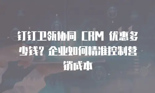 钉钉卫瓴协同 CRM 优惠多少钱？企业如何精准控制营销成本