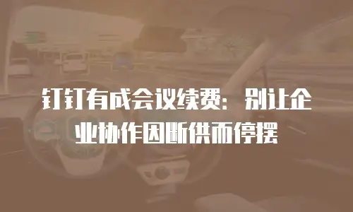 钉钉有成会议续费：别让企业协作因断供而停摆