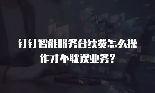 钉钉智能服务台续费怎么操作才不耽误业务？