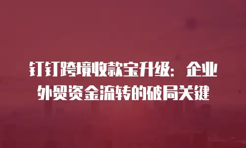 钉钉跨境收款宝升级：企业外贸资金流转的破局关键