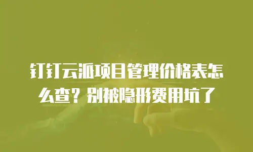 钉钉云派项目管理价格表怎么查？别被隐形费用坑了