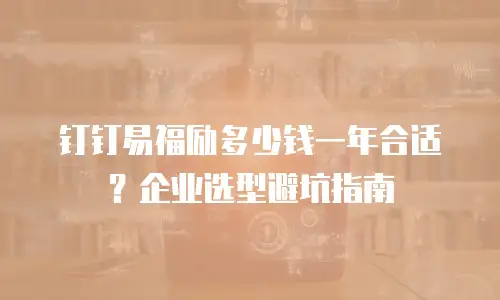 钉钉易福励多少钱一年合适？企业选型避坑指南