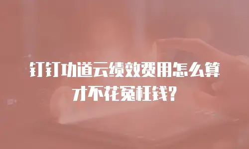 钉钉功道云绩效费用怎么算才不花冤枉钱？