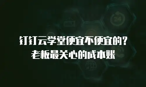 钉钉云学堂便宜不便宜的？老板最关心的成本账