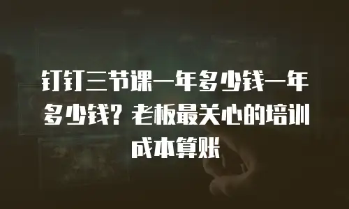 钉钉三节课一年多少钱一年多少钱？老板最关心的培训成本算账