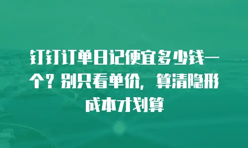 钉钉订单日记便宜多少钱一个？别只看单价，算清隐形成本才划算