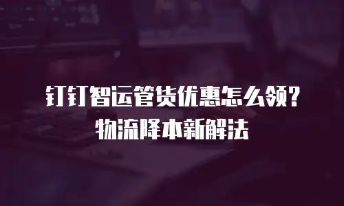 钉钉智运管货优惠怎么领？物流降本新解法