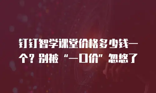 钉钉智学课堂价格多少钱一个？别被&ldquo;一口价&rdquo;忽悠了