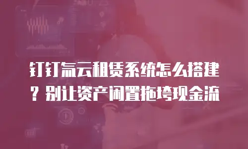 钉钉氚云租赁系统怎么搭建？别让资产闲置拖垮现金流