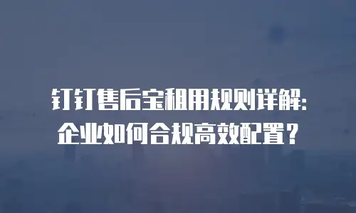 钉钉售后宝租用规则详解：企业如何合规高效配置？
