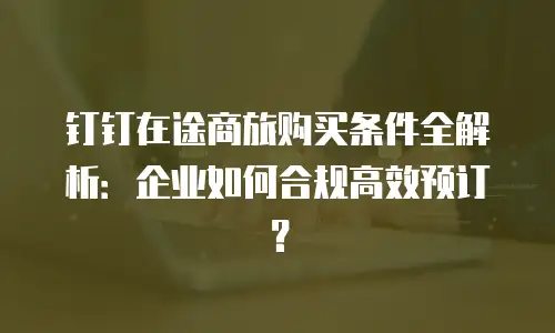 钉钉在途商旅购买条件全解析：企业如何合规高效预订？
