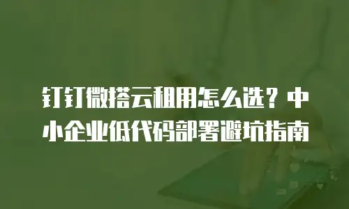 钉钉微搭云租用怎么选？中小企业低代码部署避坑指南