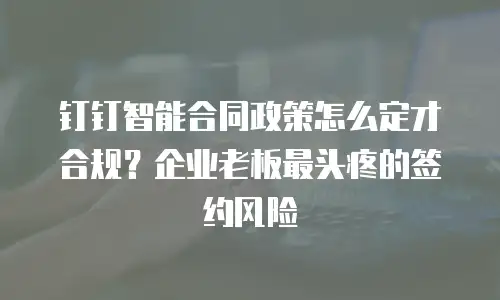 钉钉智能合同政策怎么定才合规？企业老板最头疼的签约风险