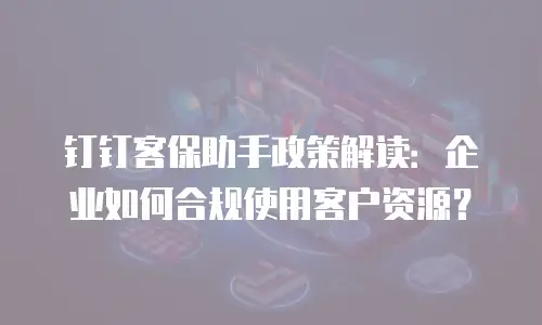 钉钉客保助手政策解读：企业如何合规使用客户资源？