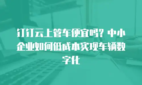 钉钉云上管车便宜吗？中小企业如何低成本实现车辆数字化