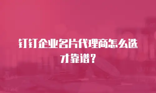 钉钉企业名片代理商怎么选才靠谱？