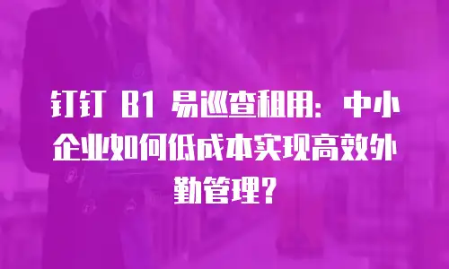 钉钉 B1 易巡查租用：中小企业如何低成本实现高效外勤管理？