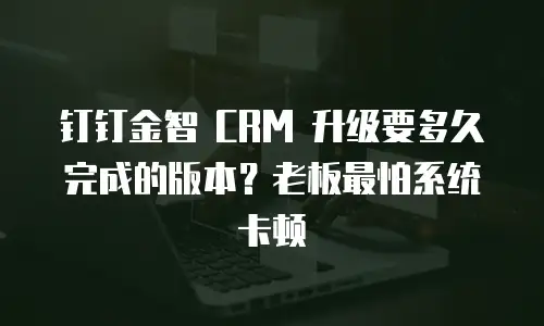 钉钉金智 CRM 升级要多久完成的版本？老板最怕系统卡顿