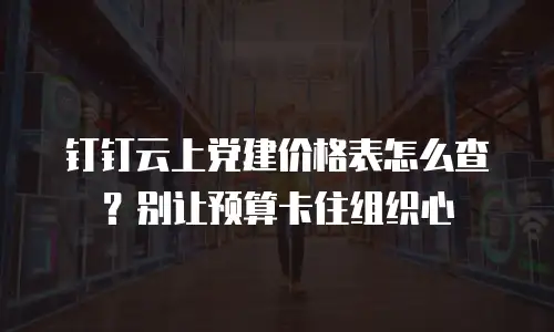 钉钉云上党建价格表怎么查？别让预算卡住组织心
