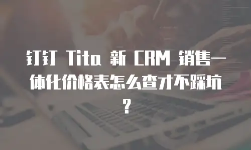 钉钉 Tita 新 CRM 销售一体化价格表怎么查才不踩坑？