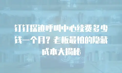 钉钉探迹呼叫中心续费多少钱一个月？老板最怕的隐藏成本大揭秘