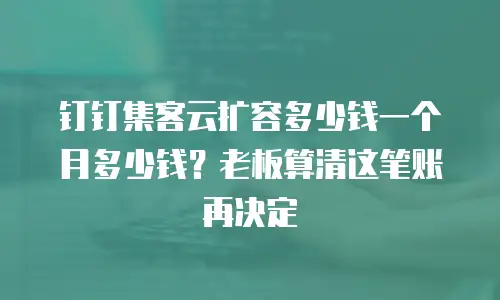 钉钉集客云扩容多少钱一个月多少钱？老板算清这笔账再决定