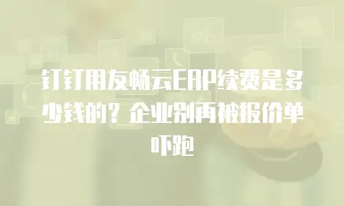 钉钉用友畅云ERP续费是多少钱的？企业别再被报价单吓跑