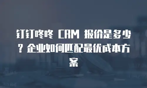 钉钉咚咚 CRM 报价是多少？企业如何匹配最优成本方案