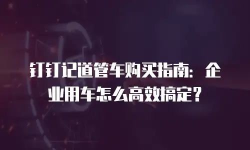 钉钉记道管车购买指南：企业用车怎么高效搞定？