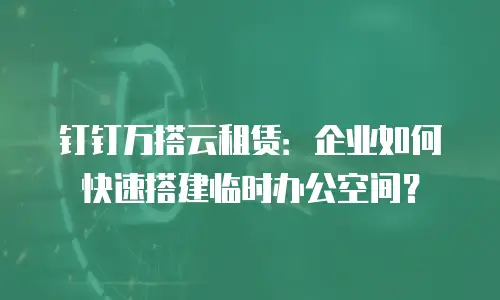 钉钉万搭云租赁：企业如何快速搭建临时办公空间？