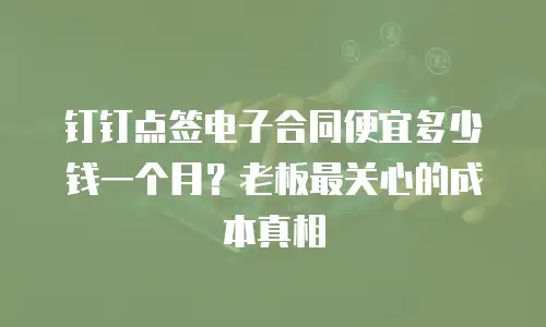 钉钉点签电子合同便宜多少钱一个月？老板最关心的成本真相