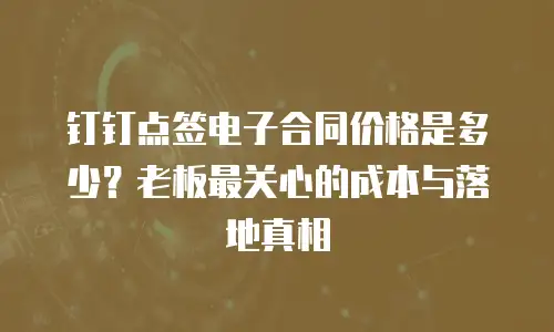 钉钉点签电子合同价格是多少？老板最关心的成本与落地真相