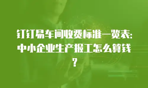 钉钉易车间收费标准一览表：中小企业生产报工怎么算钱？