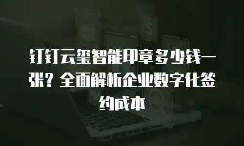 钉钉云玺智能印章多少钱一张？全面解析企业数字化签约成本