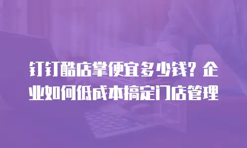 钉钉酷店掌便宜多少钱？企业如何低成本搞定门店管理