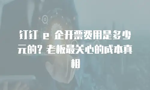钉钉 e 企开票费用是多少元的？老板最关心的成本真相