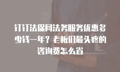 钉钉法保网法务服务优惠多少钱一年？老板们最头疼的咨询费怎么省